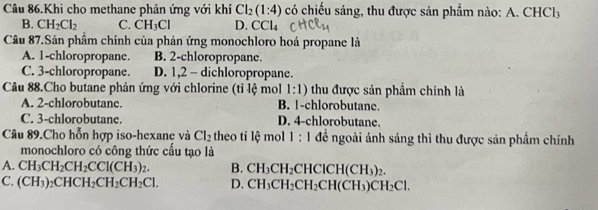 Câu 86.Khi cho methane phản ứng với khí Cl_2(1:4) có chiếu sáng, thu được sản phẩm nào: A. CHCl_3
B. CH_2Cl_2 C. CH_3Cl D. CCl_4
Câu 87.Sản phẩm chính của phản ứng monochloro hoá propane là
A. 1 -chloropropane. B. 2 -chloropropane.
C. 3 -chloropropane. D. 1,2 - dichloropropane.
Câu 88.Cho butane phản ứng với chlorine (tỉ lệ mol 1:1) thu được sản phẩm chính là
A. 2 -chlorobutane. B. 1 -chlorobutane.
C. 3 -chlorobutane. D. 4 -chlorobutane.
Câu 89.Cho hỗn hợp iso-hexane và Cl_2 theo ti lệ mol 1 : 1 để ngoài ánh sáng thì thu được sản phẩm chính
monochloro có công thức cầu tạo là
A. CH_3CH_2CH_2CCl(CH_3)_2. B. CH_3CH_2CHClCH(CH_3)_2.
C. (CH_3)_2CHCH_2CH_2CH_2Cl. D. CH_3CH_2CH_2CH(CH_3)CH_2Cl.