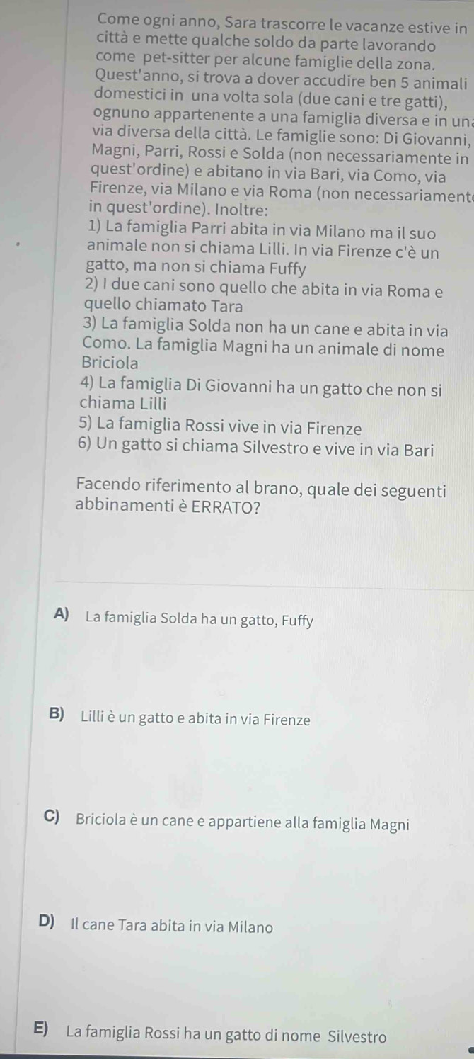 Come ogni anno, Sara trascorre le vacanze estive in
città e mette qualche soldo da parte lavorando
come pet-sitter per alcune famiglie della zona.
Quest'anno, si trova a dover accudire ben 5 animali
domestici in una volta sola (due cani e tre gatti),
ognuno appartenente a una famiglia diversa e in una
via diversa della città. Le famiglie sono: Di Giovanni,
Magni, Parri, Rossi e Solda (non necessariamente in
quest'ordine) e abitano in via Bari, via Como, via
Firenze, via Milano e via Roma (non necessariament
in quest'ordine). Inoltre:
1) La famiglia Parri abita in via Milano ma il suo
animale non si chiama Lilli. In via Firenze c'è un
gatto, ma non si chiama Fuffy
2) I due cani sono quello che abita in via Roma e
quello chiamato Tara
3) La famiglia Solda non ha un cane e abita in via
Como. La famiglia Magni ha un animale di nome
Briciola
4) La famiglia Di Giovanni ha un gatto che non si
chiama Lilli
5) La famiglia Rossi vive in via Firenze
6) Un gatto si chiama Silvestro e vive in via Bari
Facendo riferimento al brano, quale dei seguenti
abbinamentiè ERRATO?
A) La famiglia Solda ha un gatto, Fuffy
B) Lilli è un gatto e abita in via Firenze
C) Briciola è un cane e appartiene alla famiglia Magni
D) Il cane Tara abita in via Milano
E) La famiglia Rossi ha un gatto di nome Silvestro