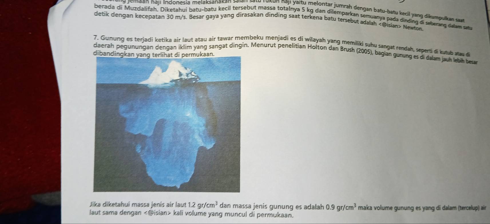 jemaan haji Indonesia melaksanakan saian satu rukun najı yaitu melontar jumrah dengan batu-batu kecil yang dikumpulkan saat 
berada di Muzdalifah. Diketahui batu-batu kecil tersebut massa totalnya 5 kg dan dilemparkan semuanya pada dinding di seberang dalam satu 
detik dengan kecepatan 30 m/s. Besar gaya yang dirasakan dinding saat terkena batu tersebut adalah Newton. 
7. Gunung es terjadi ketika air laut atau air tawar membeku menjadi es di wilayah yang memiliki suhu sangat rendah, seperti di kutub atau di 
daerah pegunungan dengan íklim yang sangat dingin. Menurut penelitian Holton dan Brush (2005), bagian gunung es di dalam jauh lebih besar 
Jika diketahui massa jenis air laut 1.2gr/cm^3 dan massa jenis gunung es adalah 0.9gr/cm^3 maka volume gunung es yang di dalam (tercelup) air 
laut sama dengan kali volume yang muncul di permukaan.