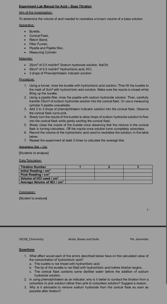 Experiment Lab Manual for Acid - Base Titration
Aim of the investiqation:
To determine the volume of acid needed to neutralise a known volume of a base solution.
Apparatus:
Burette,
Conical Flask,
Retort Stand,
Filter Funnel.
Pipette and Pipette filler,
Measuring Cylinder
Materials:
25cm^3 of 0.5mol/dm^3 Sodium hydroxide solution, NaOH,
50cm^3 of 0.5mol/dm^3 Hydrochloric acid, HCl,
3 drops of Phenolphthalein indicator solution
Procedure:
1. Using a funnel, rinse the burette with hydrochloric acid solution. Then fill the burette to
the mark of 0 cm^3 with hydrochloric acid solution. Make sure the nozzle is closed while
filling up the burette.
2. Using a pipette filler, rinse the pipette with sodium hydroxide solution. Then, carefully
transfer 25cm^3 of sodium hydroxide solution into the conical flask. Or use a measuring
cylinder if pipette unavailable
3. Add 2 to 3 drops of phenolphthalein indicator solution into the conical flask. Observe
the conical flask turns pink.
4. Slowly turn the nozzle of the burette to allow drops of sodium hydroxide solution to flow
into the conical flask while gently swirling the conical flask.
5. Slowly close the nozzle of the burette once observing that the mixture in the conical
flask is turning colourless. Off the nozzle once solution turns completely colourless.
6. Record the volume of the hydrochloric acid used to neutralise the solution, in the table
below.
7. Repeat the experiment at least 3 times to calculate the average titre.
Apparatus Set - Up:
[Students to analyse]
Data Tabulation:
Conclusion:
[Student to analyse]
IGCSE_Chemistry Acids, Bases and Salts Ms. Jasvinder
Questions
1. What effect would each of the errors described below have on the calculated value of
the concentration of hydrochloric acid?
a. The burette is not rinsed with hydrochloric acid.
b. The tip of the burette is not filled with hydrochloric acid before titration begins.
c. The conical flask contains some distilled water before the addition of sodium
hydroxide solution.
2. In using phenolphthalein as an indicator, why is it better to conduct the titration from a
colourless to pink solution rather than pink to colourless solution? Suggest a reason.
3. Why is it advisable to remove sodium hydroxide from the conical flask as soon as
possible after titration?