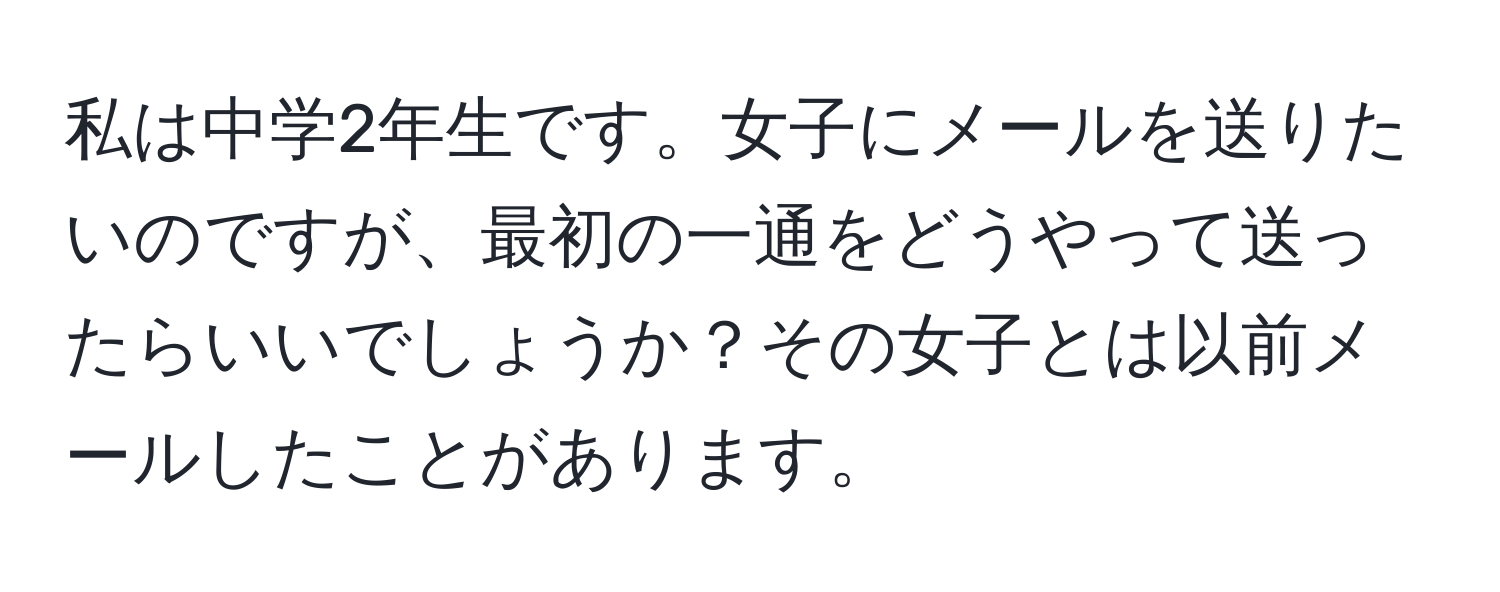 私は中学2年生です。女子にメールを送りたいのですが、最初の一通をどうやって送ったらいいでしょうか？その女子とは以前メールしたことがあります。