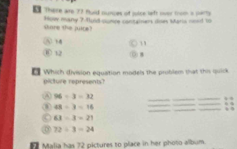 There are 77 fluid nunces of juice left over from a party.
How many 7 floid-punce containers does Maria nead to
store she juice?
A 14
11
⑥ 12 ⑨ 8
Which division equation models the problem that this quick
picture represents?
A 96/ 3=32
B 48/ 3=16
63/ 3=21
72/ 3=24
Malia has 72 pictures to place in her photo album.