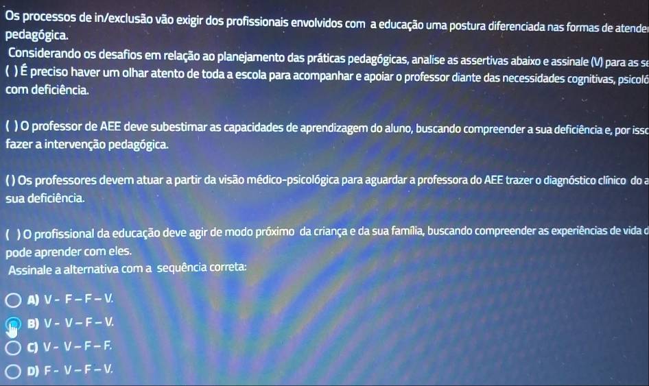 Os processos de in/exclusão vão exigir dos profissionais envolvidos com a educação uma postura diferenciada nas formas de atende
pedagógica.
Considerando os desafios em relação ao planejamento das práticas pedagógicas, analise as assertivas abaixo e assinale (V) para as se
( ) É preciso haver um olhar atento de toda a escola para acompanhar e apoiar o professor diante das necessidades cognitivas, psicoló
com deficiência.
) O professor de AEE deve subestimar as capacidades de aprendizagem do aluno, buscando compreender a sua deficiência e, por isso
fazer a intervenção pedagógica.
( ) Os professores devem atuar a partir da visão médico-psicológica para aguardar a professora do AEE trazer o diagnóstico clínico do a
sua deficiência.
 ) O profissional da educação deve agir de modo próximo da criança e da sua família, buscando compreender as experiências de vida o
pode aprender com eles.
Assinale a alternativa com a sequência correta:
A) V-F-F-V.
B) V-V-F-V.
C) V-V-F-F.
D) F-V-F-V.