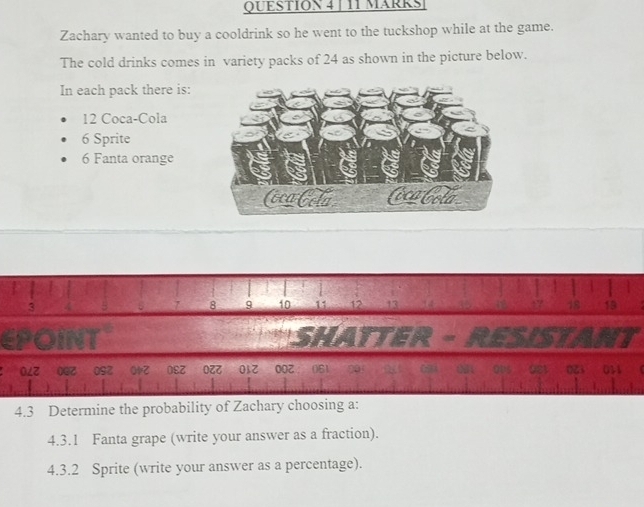 MäRkS 
Zachary wanted to buy a cooldrink so he went to the tuckshop while at the game. 
The cold drinks comes in variety packs of 24 as shown in the picture below. 
In each pack there is:
12 Coca-Cola
6 Sprite
6 Fanta orange
3
8 9 10 18 19
57
97 0SZ O1z 0९Z OZZ 012 
4.3 Determine the probability of Zachary choosing a: 
4.3.1 Fanta grape (write your answer as a fraction). 
4.3.2 Sprite (write your answer as a percentage).