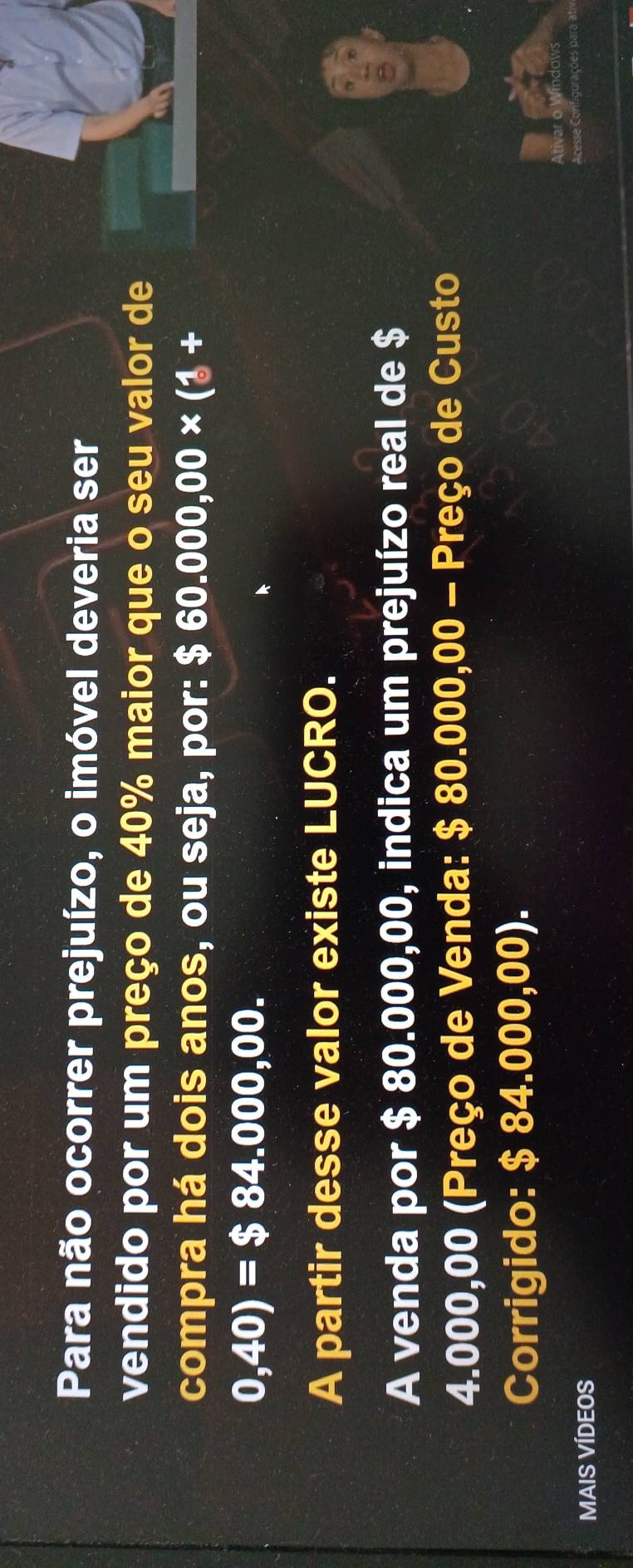 Para não ocorrer prejuízo, o imóvel deveria ser 
vendido por um preço de 40% maior que o seu valor de 
compra há dois anos, ou seja, por: $ 60.000,00* (1+
0,40)=$84.000,00. 
A partir desse valor existe LUCRO. 
A venda por $ 80.000,00, indica um prejuízo real de $
a
4.000,00 (Preço de Venda: $ 80.000,00 - Preço de Custo 
Corrigido: $ 84.000,00). 
MAIS VÍDEOS