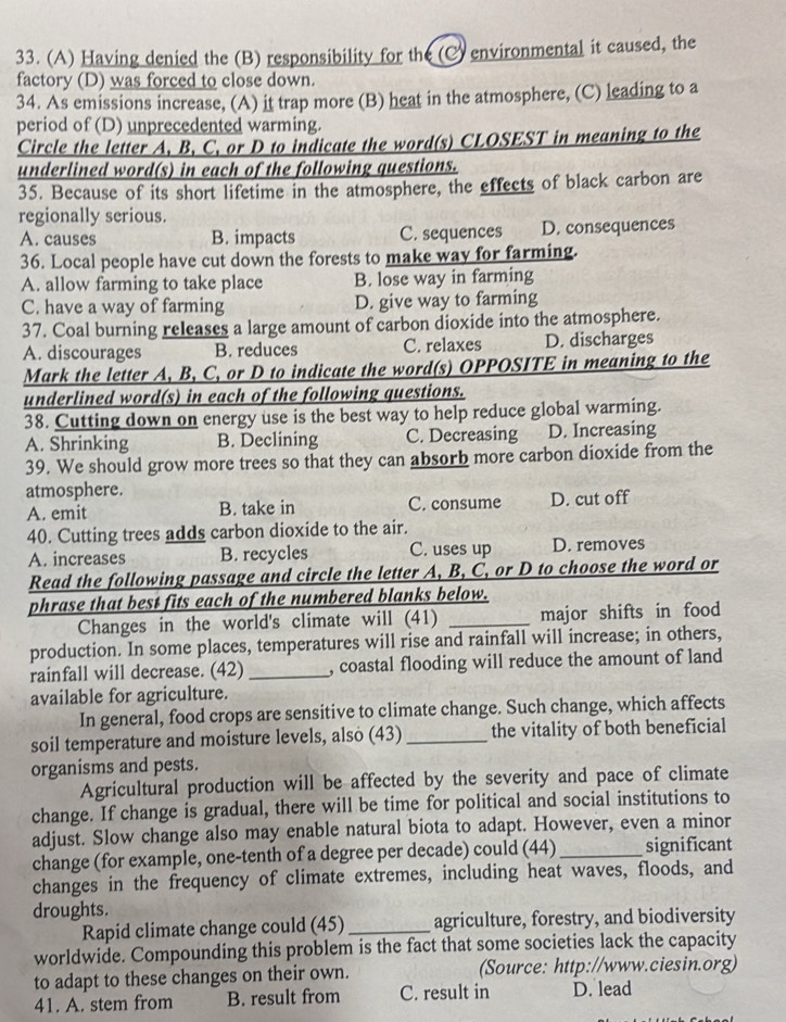 Having denied the (B) responsibility for the (C) environmental it caused, the
factory (D) was forced to close down.
34. As emissions increase, (A) it trap more (B) heat in the atmosphere, (C) leading to a
period of (D) unprecedented warming.
Circle the letter A, B, C, or D to indicate the word(s) CLOSEST in meaning to the
underlined word(s) in each of the following questions.
35. Because of its short lifetime in the atmosphere, the effects of black carbon are
regionally serious.
A. causes B. impacts C. sequences D. consequences
36. Local people have cut down the forests to make way for farming.
A. allow farming to take place B. lose way in farming
C. have a way of farming D. give way to farming
37. Coal burning releases a large amount of carbon dioxide into the atmosphere.
A. discourages B. reduces C. relaxes D. discharges
Mark the letter A, B, C, or D to indicate the word(s) OPPOSITE in meaning to the
underlined word(s) in each of the following questions.
38. Cutting down on energy use is the best way to help reduce global warming.
A. Shrinking B. Declining C. Decreasing D. Increasing
39. We should grow more trees so that they can absorb more carbon dioxide from the
atmosphere.
A. emit B. take in C. consume D. cut off
40. Cutting trees adds carbon dioxide to the air.
A. increases B. recycles C. uses up D. removes
Read the following passage and circle the letter A, B, C, or D to choose the word or
phrase that best fits each of the numbered blanks below.
Changes in the world's climate will (41) _major shifts in food
production. In some places, temperatures will rise and rainfall will increase; in others,
rainfall will decrease. (42) _, coastal flooding will reduce the amount of land
available for agriculture.
In general, food crops are sensitive to climate change. Such change, which affects
soil temperature and moisture levels, also (43)_ the vitality of both beneficial
organisms and pests.
Agricultural production will be affected by the severity and pace of climate
change. If change is gradual, there will be time for political and social institutions to
adjust. Slow change also may enable natural biota to adapt. However, even a minor
change (for example, one-tenth of a degree per decade) could (44)_ significant
changes in the frequency of climate extremes, including heat waves, floods, and
droughts.
Rapid climate change could (45) _agriculture, forestry, and biodiversity
worldwide. Compounding this problem is the fact that some societies lack the capacity
to adapt to these changes on their own. (Source: http://www.ciesin.org)
41. A. stem from B. result from C. result in D. lead