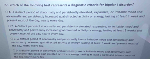 Which of the following best represents a diagnostic criteria for bipolar I disorder?
A. A distinct period of abnormally and persistently elevated, expansive, or irritable mood and
abnormally and persistently increased goal-directed activity or energy, lasting at least 1 week and
present most of the day, nearly every day.
B. A distinct period of abnormally and persistently elevated, expansive, or irritable mood and
abnormally and persistently increased goal-directed activity or energy, lasting at least 2 weeks and
present most of the day, nearly every day.
C. A distinct period of abnormally and persistently low or irritable mood and abnormally and
persistently decreased goal-directed activity or energy, lasting at least 1 week and present most of
the day, nearly every day.
D. A distinct period of abnormally and persistently low or irritable mood and abnormally and
persistently decreased goal-directed activity or energy, lasting at least 2 week and present most of
the day, nearly every day.