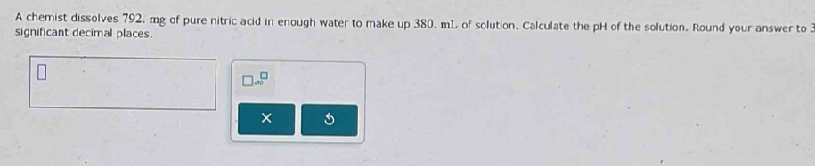 A chemist dissolves 792, mg of pure nitric acid in enough water to make up 380. mL of solution. Calculate the pH of the solution. Round your answer to 3
significant decimal places.
□ .∈fty^(□)
×