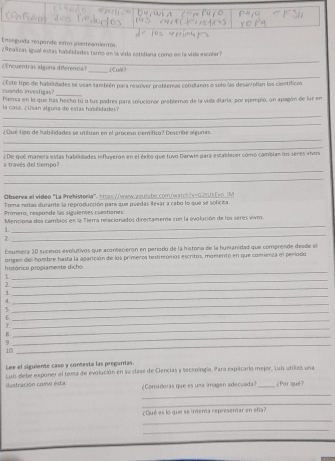 Enseguida responde estos planteamientós
_
Z itbalizas igual estas habilidades tamo en la virla retidiana como en la vida escolar n
E uent lgona difrnc _¿CuM?
_
_
cndo imestigas £Este tipo de habilidades se usam también para resolver problemas cotidianos o solo las desarrollan los científicos
Piensa en lo que has hecho tú o tus padres para solucionar problemas de la vida diaria; por ejempio, un apagón de luz en
la casa   Usan a l guna de estas hab éida d
_
_
¿Qué tipo de habilidades se utiluan en el proceso ciemífico? Describe algunas
_
_
_
a través del tiempo? ¿De qué manera estas habilidades influyeron en el éxito que tuvo Darwin para establecer cómo cambian los seres vivos
_
Observa el video 'La Prehistoria'', ettos /ówwwouisto comówatch hv-G crUkE=0 IM
Toma notas durante la reproducción para que puedas llevar a cabo lo que se soficita
Primero, respande las siguientes cuestiones
_
Menciona dos cambios en la Tierra relacionados directamene con la evolución de los seres vivos.
1
Z
_
Emumera 30 sucesos evolutivos que acontecierón en período de la historía de la humanidad que comprende desde el
_
histórico proplamente dicho. origen del hombre hasta la agarición de los primeros testimoniós escritos, monenó en que comienza el perlodo
_
1.
2.
3.
_
_
4.
_
5
_
6.
_
7.
.
_
9.
_
10
_
Lee el siguiente caso y contesta las preguntas.
Luis debe exponer el tema de evolución en su clase de Ciencias y teceología. Para explicario mejor, Luis atilizó una
ilustración como esta ¿Considoras que es umá imagen adecuada? _¿Por qué?
_
_
Dué es lo que se indenta representar en efla?
_
_