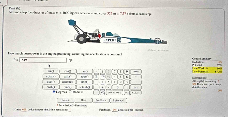 Part (b) 
Assume a top fuel dragster of mass m=1000 k kg can accelerate and cover 355 m in 7.57 s from a dead stop. 
Ctheespertta.com 
How much horsepower is the engine producing, assuming the acceleration is constant?
P=boxed 15491
h D 
Grade Summary 
Deductions 3%
Potential 97%
Late Work % 90%
sin () cos () tan () π ( ) 7 8 9 HOME Late Potential 87.3%
cotan() asin() acos() E ↑^ ^ 4 5 6 Submissions 
atan() acotan() sinh() 1 1 2 3 → Attempt(s) Remaining: 5 Deduction per Attempt
39
cosh() tanh () cotanh () + 0 . END detailed view 
1 
Degrees ○ Radians √( BACKSPACE CLEAR 
Submit Hint Feedback I give up! 
5 Submission(s) Remaining 
Hints: _(%_ deduction per hint. Hints remaining: l_ Feedback: _ 0% _ deduction per feedback.