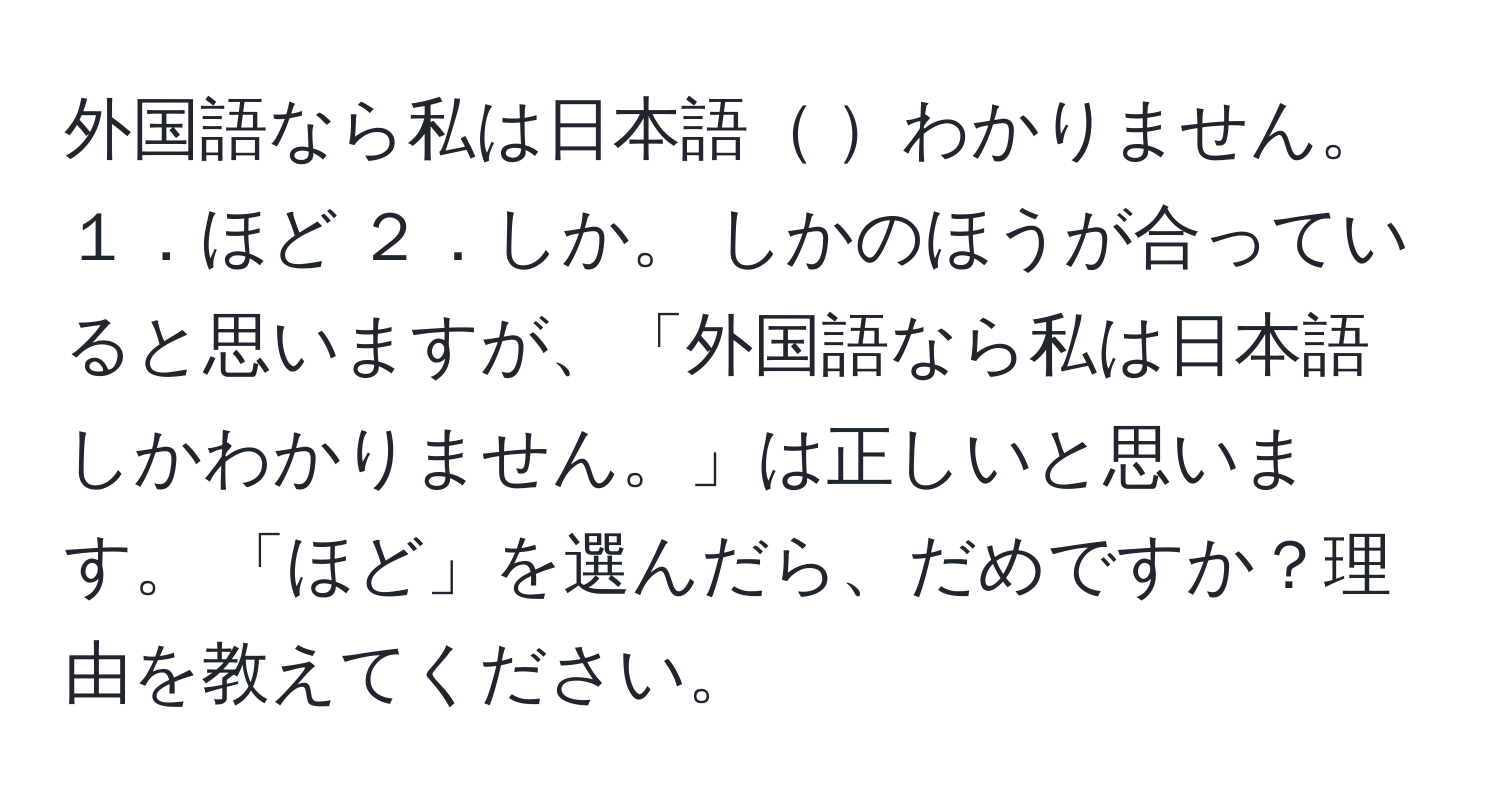 外国語なら私は日本語 わかりません。 １．ほど ２．しか。 しかのほうが合っていると思いますが、「外国語なら私は日本語しかわかりません。」は正しいと思います。 「ほど」を選んだら、だめですか？理由を教えてください。