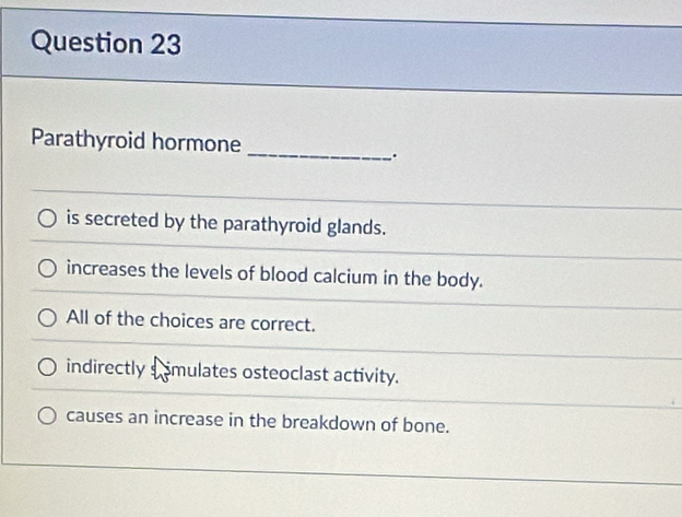 Parathyroid hormone
_
.
is secreted by the parathyroid glands.
increases the levels of blood calcium in the body.
All of the choices are correct.
indirectly simulates osteoclast activity.
causes an increase in the breakdown of bone.