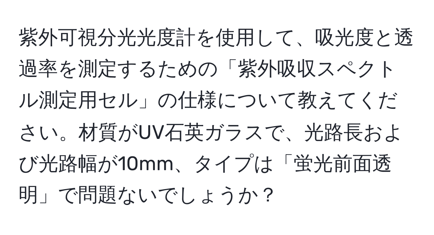 紫外可視分光光度計を使用して、吸光度と透過率を測定するための「紫外吸収スペクトル測定用セル」の仕様について教えてください。材質がUV石英ガラスで、光路長および光路幅が10mm、タイプは「蛍光前面透明」で問題ないでしょうか？