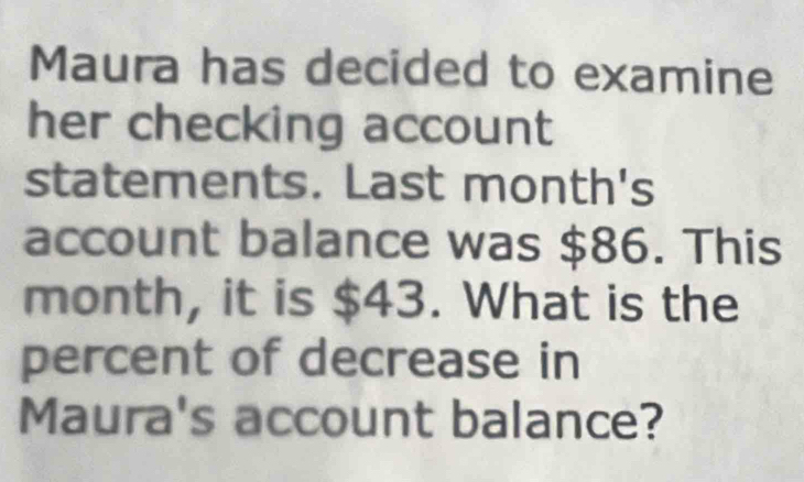 Maura has decided to examine 
her checking account 
statements. Last month's 
account balance was $86. This
month, it is $43. What is the 
percent of decrease in 
Maura's account balance?