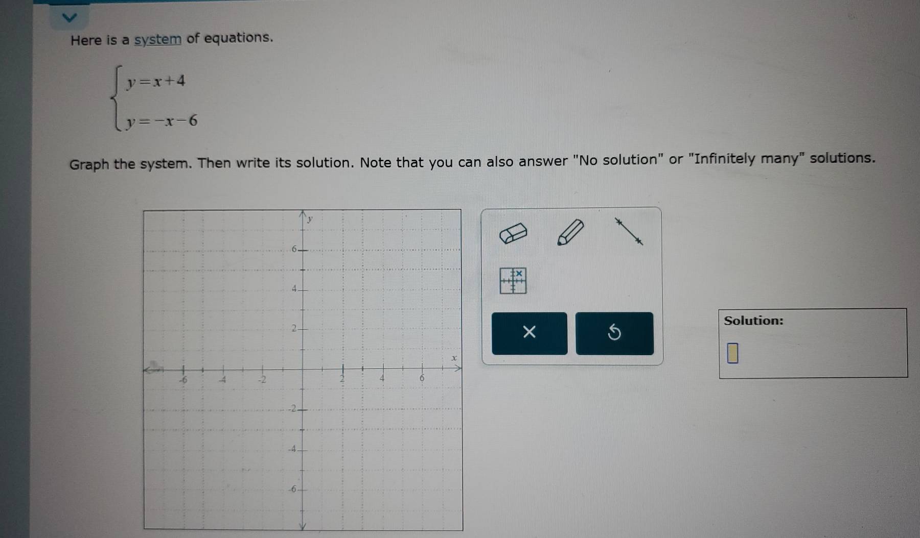 Here is a system of equations.
beginarrayl y=x+4 y=-x-6endarray.
Graph the system. Then write its solution. Note that you can also answer "No solution" or "Infinitely many" solutions. 
Solution: 
× 
S