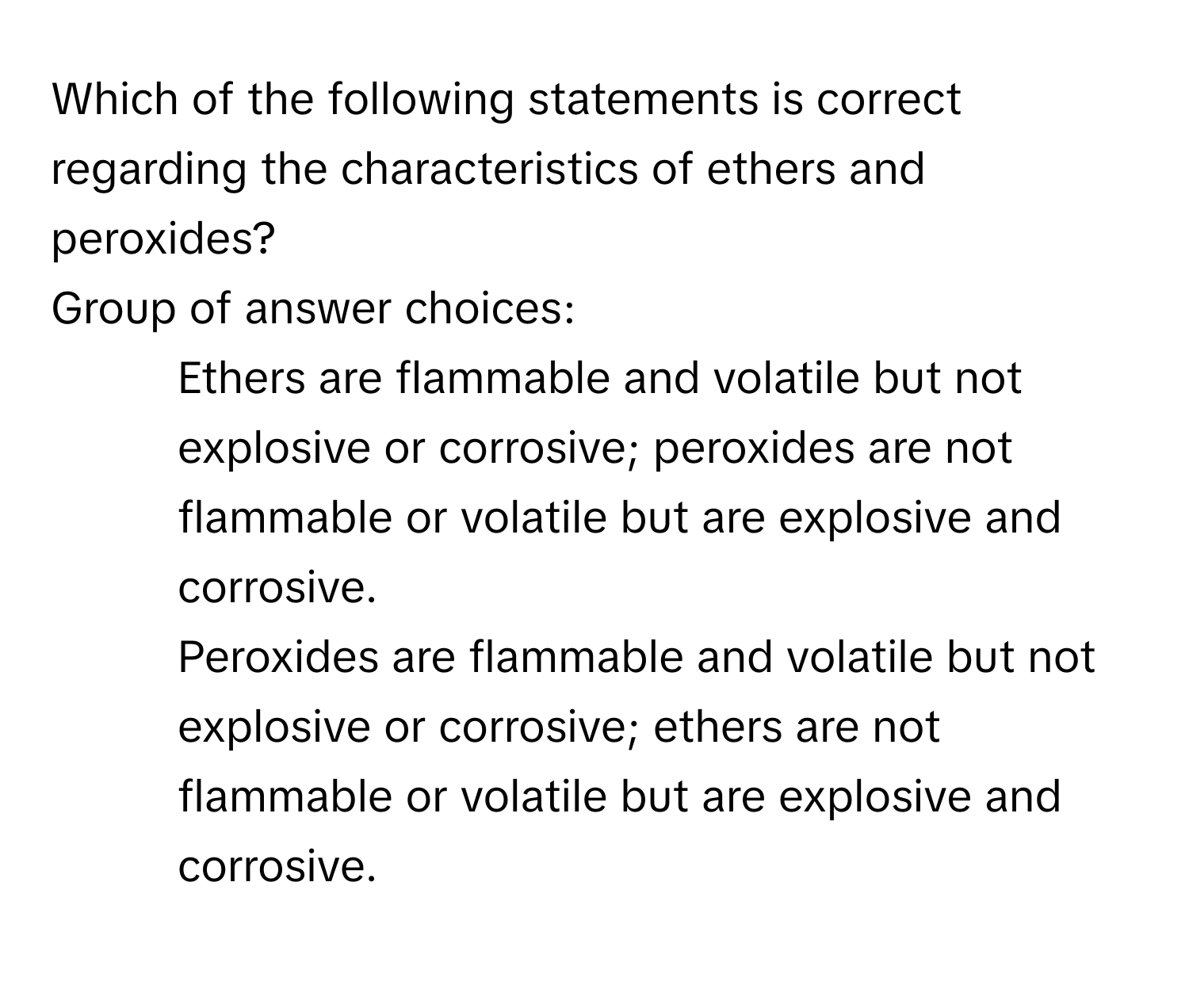 Which of the following statements is correct regarding the characteristics of ethers and peroxides?

Group of answer choices:

* Ethers are flammable and volatile but not explosive or corrosive; peroxides are not flammable or volatile but are explosive and corrosive.
* Peroxides are flammable and volatile but not explosive or corrosive; ethers are not flammable or volatile but are explosive and corrosive.