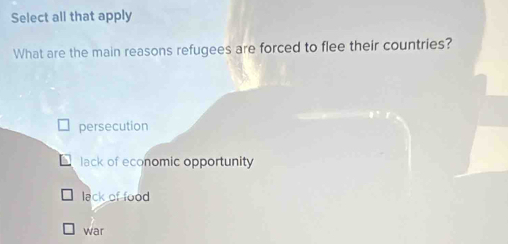 Select all that apply
What are the main reasons refugees are forced to flee their countries?
persecution
lack of economic opportunity
lack of food
war