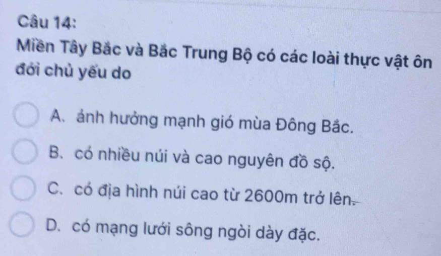 Miền Tây Bắc và Bắc Trung Bộ có các loài thực vật ôn
đới chủ yếu do
A. ảnh hưởng mạnh gió mùa Đông Bắc.
B. có nhiều núi và cao nguyên đồ sộ.
C. có địa hình núi cao từ 2600m trở lên.
D. có mạng lưới sông ngòi dày đặc.