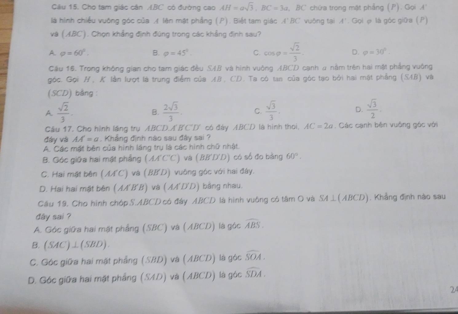 Cho tam giác cân ABC có đường cao AH=asqrt(3),BC=3a , BC chứa trong mặt phẳng (P). Gọi A'
là hình chiếu vuỡng góc của A lên mặt phẳng (P). Biết tam giác A'BC vuông tại A'. Gọi φ là góc giữa (P)
và (ABC). Chọn khẳng định đúng trong các khẳng định sau?
A varphi =60°.
B. varphi =45°. C. cos varphi = sqrt(2)/3 . D. varphi =30^0.
Cầu 16. Trong không gian cho tam giác đều SAB và hình vuông ABCD cạnh a nằm trên hai mặt phẳng vuông
góc. Gọi H, K lần lượt là trung điểm của AB, CD. Ta có tan của góc tạo bởi hai mặt phẳng (SAB) và
(SCD) bằng :
A  sqrt(2)/3 .
B.  2sqrt(3)/3 .  sqrt(3)/3 .  sqrt(3)/2 .
C.
D.
Cầu 17. Cho hình lãng trụ ABCD.A'B'C'D' có đây ABCD là hình thoi, AC=2a. Các cạnh bên vuông góc với
đáy và AA'=a Khẳng định nào sau đây sai ?
A. Các mặt bên của hình lăng trụ là các hình chữ nhật.
B. Góc giữa hai mặt phẳng ( MA C'C' và (BB'D'D) có số đo bằng 60°.
C. Hai mặt bên (AA'C) và (BB'D) vuông góc với hai đáy.
D. Hai hai mặt bên (AA'B'B) và (AA'D'D) bằng nhau.
Cầu 19. Cho hình chóp S.ABCD có đáy ABCD là hình vuông có tâm O và SA⊥(ABCD). Khẳng định nào sau
đây sai ?
A. Góc giữa hai mặt phẳng (SBC) và (ABCD) là góc widehat ABS.
B. (SAC')⊥(SBD).
C. Góc giữa hai mặt phẳng (SBD) và (ABCD) là góc widehat SOA.
D. Góc giữa hai mặt phẳng (SAD) và (ABCD) là góc widehat SDA.
24