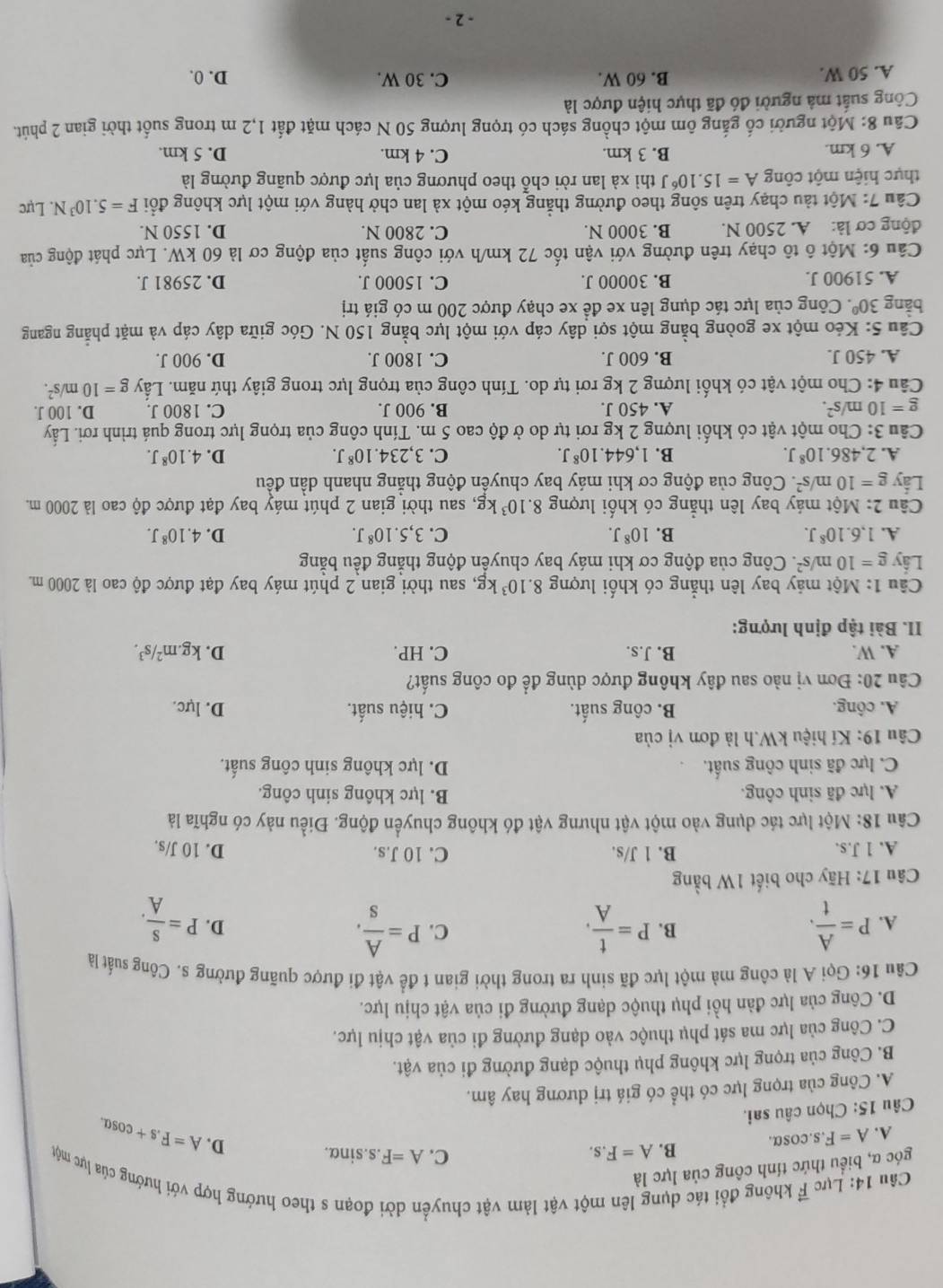 Lực vector F không đổi tác dụng lên một vật làm vật chuyền dời đoạn s theo hướng hợp với hướng của lực một
góc α, biểu thức tính công của lực là
A. A=F.s.cos alpha . B. A=F.s,
C. A=F..s.sinα.
D. A=F.s+cos alpha .
Câu 15: Chọn câu sai.
A. Công của trọng lực có thể có giá trị dương hay âm.
B. Công của trọng lực không phụ thuộc dạng đường đi của vật.
C. Công của lực ma sát phụ thuộc vào dạng đường đi của vật chịu lực.
D. Công của lực đàn hồi phụ thuộc dạng đường đi của vật chịu lực.
Câu 16: Gọi A là công mà một lực đã sinh ra trong thời gian t để vật đi được quãng đường s. Công suất là
B.
A. P= A/t . P= t/A . C. P= A/s . P= S/A .
D.
Câu 17: Hãy cho biết 1W bằng
A. 1J.s B. 1 J/s. C. 10 J.s. D. 10 J/s.
Câu 18: Một lực tác dụng vào một vật nhưng vật đó không chuyển động. Điều này có nghĩa là
A. lực đã sinh công. B. lực không sinh công.
C. lực đã sinh công suất. D. lực không sinh công suất.
Câu 19: Kí hiệu kW.h là đơn vị của
A. công. B. công suất. C. hiệu suất. D. lực.
Câu 20: Đơn vị nào sau đây không được dùng để đo công suất?
A. W. B. J.s. C. HP. D. kg.m^2/s^3.
II. Bài tập định lượng:
Câu 1:Mhat Q et máy bay lên thẳng có khối lượng 8.10^3kg t, sau thời gian 2 phút máy bay đạt được độ cao là 2000 m.
Lấy g=10m/s^2 F. Công của động cơ khi máy bay chuyển động thắng đều bằng
A. 1,6.10^8J. B. 10^8J. C. 3,5.10^8J. D. 4.10^8J.
Câu 2: Một máy bay lên thẳng có khối lượng 8.10^3kg 1, sau thời gian 2 phút máy bay đạt được độ cao là 2000 m.
Lấy g=10m/s^2.  Công của động cơ khi máy bay chuyền động thắng nhanh dần đều
A. 2,486.10^8J. B. 1,644.10^8J. C. 3,234.10^8J. D. 4.10^8J.
Câu 3: Cho một vật có khối lượng 2 kg rơi tự do ở độ cao 5 m. Tính công của trọng lực trong quá trình rơi. Lấy
g=10m/s^2. A. 450 J. B. 900 J. C. 1800 J. D. 100 J.
Câu 4: Cho một vật có khối lượng 2 kg rơi tự do. Tính công của trọng lực trong giây thứ năm. Lấy g=10m/s^2.
A. 450 J. B. 600 J. C. 1800 J. D. 900 J.
Câu 5: Kéo một xe goòng bằng một sợi dây cáp với một lực bằng 150 N. Góc giữa dây cáp và mặt phẳng ngang
bàng 30° 7. Công của lực tác dụng lên xe để xe chạy được 200 m có giá trị
A. 51900 J. B. 30000 J. C. 15000 J. D. 25981 J.
Câu 6: Một ô tô chạy trên đường với vận tốc 72 km/h với công suất của động cơ là 60 kW. Lực phát động của
động cơ là: A. 2500 N. B. 3000 N. C. 2800 N. D. 1550 N.
Câu 7: Một tàu chạy trên sông theo đường thẳng kéo một xà lan chở hàng với một lực không đổi F=5.10^3N. Lực
thực hiện một công A=15.10^6J thì xà lan rời chỗ theo phương của lực được quãng đường là
A. 6 km. B. 3 km. C. 4 km. D. 5 km.
Câu 8: Một người cố gắng ôm một chồng sách có trọng lượng 50 N cách mặt đất 1,2 m trong suốt thời gian 2 phút.
Công suất mả người đó đã thực hiện được là
A. 50 W. B. 60 W. C. 30 W. D. 0.
- 2 -
