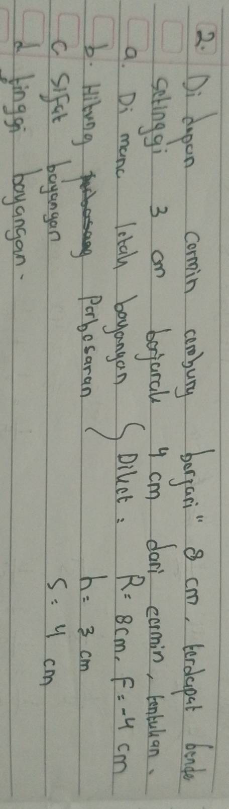2: Di dupen comin ambury brgai"8 cm, tordepet bond 
setinggi 3 an bejaral y cm dan cormin, tenbullan. 
a. Di manc letal boyangan S Dilct: R=8cm, F=-4cm
b. Hibung Porbesaran
h=3cm
c sifit bayangan
5:4cm
d linggi boyangan.