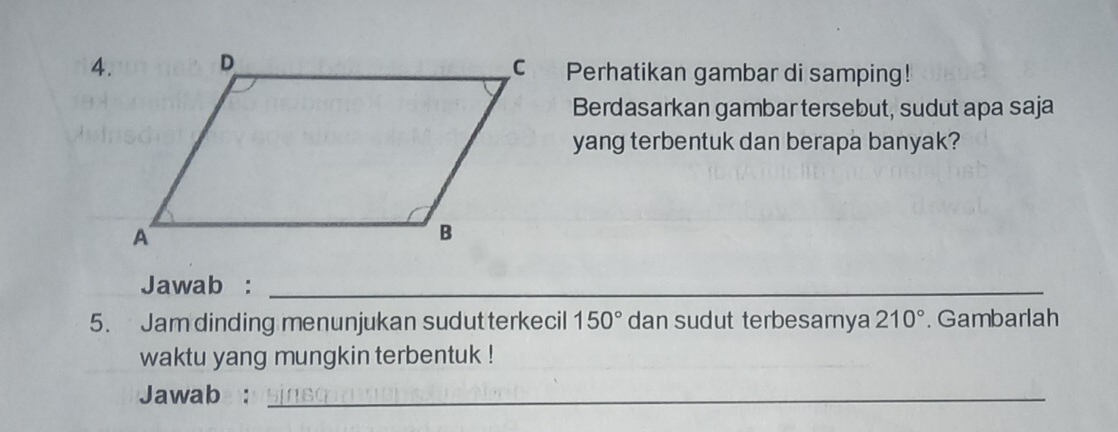 Perhatikan gambar di samping! 
Berdasarkan gambar tersebut, sudut apa saja 
yang terbentuk dan berapa banyak? 
Jawab :_ 
5. Jam dinding menunjukan sudut terkecil 150° dan sudut terbesamya 210°. Gambarlah 
waktu yang mungkin terbentuk ! 
Jawab :_