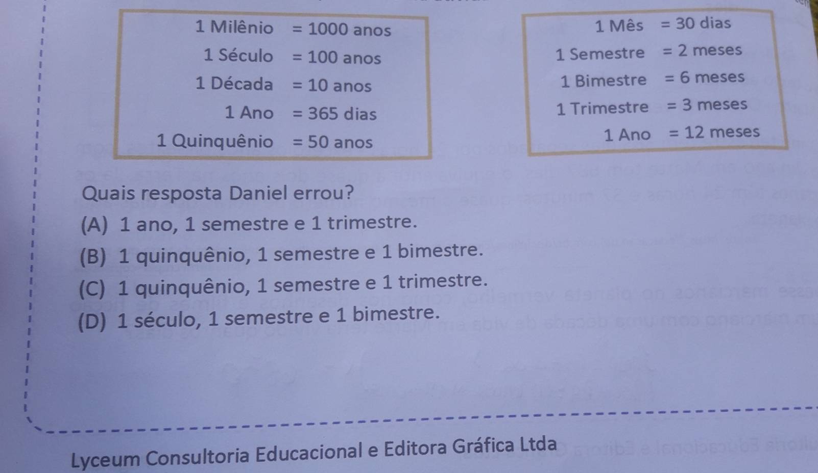 Milênio =1000 anos 1 Mês =30 dias
1 Século =100anos 1 Semestre =2 meses
1 Década =10anos 1 Bimestre =6 meses
1 Ano =365dias 1 Trimestre =3 meses
1 Quinquênio =50anos
1 Ano =12 meses
Quais resposta Daniel errou?
(A) 1 ano, 1 semestre e 1 trimestre.
(B) 1 quinquênio, 1 semestre e 1 bimestre.
(C) 1 quinquênio, 1 semestre e 1 trimestre.
(D) 1 século, 1 semestre e 1 bimestre.
Lyceum Consultoria Educacional e Editora Gráfica Ltda