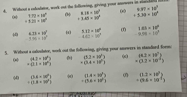 Without a calculator, work out the following, giving your answers in standard l01
8.18* 10^5 (c) 9.97* 10^5
(a) 7.72* 10^4 (b) +3.45* 10^4 +5.30* 10^4
+5.21* 10^4
1.03* 10^6
(d) 6.23* 10^7 (e) 5.12* 10^6 (f) -9.98* 10^5
5.96* 10^7 -4.62* 10^5
5. Without a calculator, work out the following, giving your answers in standard form: 
(a) (4.2* 10^6) (b) (5.2* 10^3) (c) (4.2* 10^7)
* (2.1* 10^4) * (3.4* 10^5) * (3.2* 10^(-3))
(d) (3.6* 10^6) (c) (1.4* 10^5) (f) (1.2* 10^5)
/ (1.8* 10^3) / (5.6* 10^2)
 4/y = (9.6* 10^(-2))