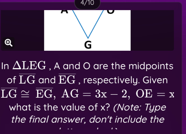 4/10
G
In △ LEG , A and O are the midpoints 
of overline LG and overline EG , respectively. Given
overline LG≌ overline EG, AG=3x-2, OE=x
what is the value of x? (Note: Type 
the final answer, don’t include the