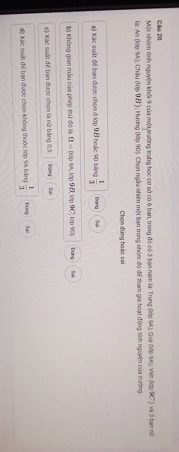 Một nhóm tình nguyện khối 9 của một trường trubg học cơ sở có 6 bạn, trong đó có 3 bạn nam là: Trung (lớp 9A); Quý (lớp 9A); Việt (lớp 9C) và 3 bạn nữ 
là: An (lớp 9A); Châu (lớp 9B); Hương (lớp 9D). Chọn ngầu nhiên một bạn trong nhóm đó để tham gia hoạt động tính nguyện của trường. 
Chọn đúng hoặc sai 
a) Xác suất để bạn được chọn ở lớp 9B hoặc 9D băng  1/3 . Đúng Sai 
b) Không gian mầu của phép thứ đó là Omega = lớp 9A; lớp 9B; lớp 9C; lớp 9D. Đúng Sai 
c) Xác suất để bạn được chọn là nữ băng 0,5. Đúng Sai 
d) Xác suất đế bạn được chọn không thuộc lớp 9A bằng  1/3  Đúng Sai