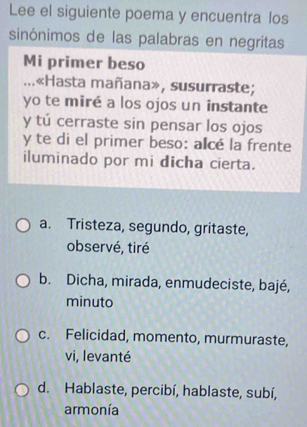 Lee el siguiente poema y encuentra los
sinónimos de las palabras en negritas
Mi primer beso
...«Hasta mañana», susurraste;
yo te miré a los ojos un instante
y tú cerraste sin pensar los ojos
y te di el primer beso: alcé la frente
iluminado por mi dicha cierta.
a. Tristeza, segundo, gritaste,
observé, tiré
b. Dicha, mirada, enmudeciste, bajé,
minuto
c. Felicidad, momento, murmuraste,
vi, levanté
d. Hablaste, percibí, hablaste, subí,
armonía