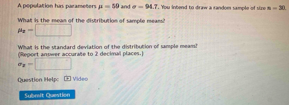 A population has parameters mu =59 and sigma =94.7. You intend to draw a random sample of size n=30. 
What is the mean of the distribution of sample means?
mu _x=□
What is the standard deviation of the distribution of sample means? 
(Report answer accurate to 2 decimal places.)
sigma _x=□
Question Help: Video 
Submit Question