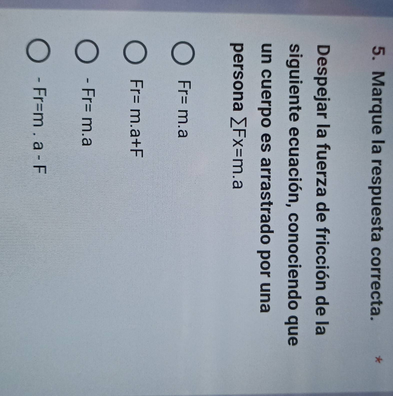 Marque la respuesta correcta.
*
Despejar la fuerza de fricción de la
siguiente ecuación, conociendo que
un cuerpo es arrastrado por una
persona sumlimits Fx=m.a
Fr=m.a
Fr=m.a+F
-Fr=m.a
-Fr=m.a-F