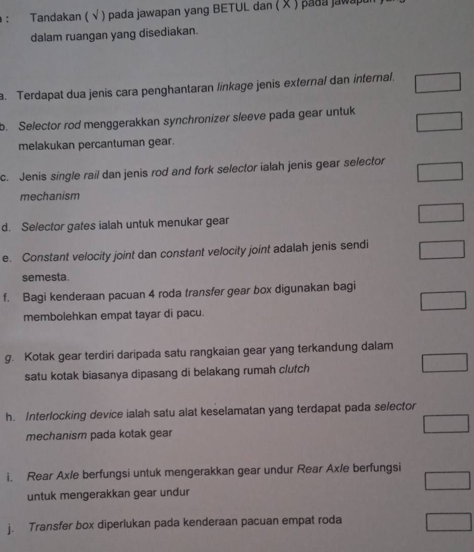 Tandakan ( √ ) pada jawapan yang BETUL dan ( X ) pada jawapu 
dalam ruangan yang disediakan. 
a. Terdapat dua jenis cara penghantaran linkage jenis external dan internal. 
b. Selector rod menggerakkan synchronizer sleeve pada gear untuk 
melakukan percantuman gear. 
c. Jenis single rail dan jenis rod and fork selector ialah jenis gear selector 
mechanism 
d. Selector gates ialah untuk menukar gear 
e. Constant velocity joint dan constant velocity joint adalah jenis sendi 
semesta. 
f. Bagi kenderaan pacuan 4 roda transfer gear box digunakan bagi 
membolehkan empat tayar di pacu. 
g. Kotak gear terdiri daripada satu rangkaian gear yang terkandung dalam 
satu kotak biasanya dipasang di belakang rumah clutch 
h. Interlocking device ialah satu alat keselamatan yang terdapat pada selector 
mechanism pada kotak gear 
i. Rear Axle berfungsi untuk mengerakkan gear undur Rear Ax/e berfungsi 
untuk mengerakkan gear undur 
j. Transfer box diperlukan pada kenderaan pacuan empat roda