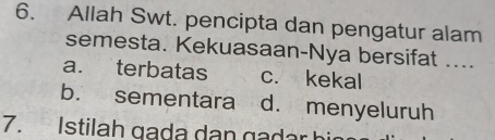 Allah Swt. pencipta dan pengatur alam
semesta. Kekuasaan-Nya bersifat ....
a. terbatas c. kekal
b. sementara d. menyeluruh
7. Istilah gada dan gadar hi