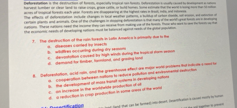 Deforestation is the destruction of forests, especially tropical rain forests. Deforestation is usually caused by development as nations
harvest lumber or clear land to raise crops, graze cattle, or build homes. Some estimate that the world is losing more than 50 million
acres of tropical forests each year. Forests are disappearing at the highest rates in Brazil, India, and Indonesia.
The effects of deforestation include changes in local weather patterns, a buildup of carbon diexide, soil erosion, and extinction of
certain plants and animals. One of the challenges in stopping deforestation is that many of the world's great forests are in developing
nations. These nations need the income they can receive from making use of the forests. Those who want to save the forests say that
the economic needs of developing nations must be balanced against needs of the global population.
7. The destruction of the rain forests in Latin America is primarily due to the
a. diseases carried by insects
b. wildfires occurring during dry seasons
c. devastation caused by high winds during the tropical storm season
d. demand for timber, farmland, and grazing land
8. Deforestation, acid rain, and the greenhouse effect are major world problems that indicate a need for
a. cooperation between nations to reduce pollution and environmental destruction
b. the development of mass transit systems in developing nations
c. an increase in the worldwide production of oil
d. a reduction in crop production in some areas of the world
Desertification and (land that can be farmed) into desert. Desertification is caused mostly by human
e sal together to prevent.