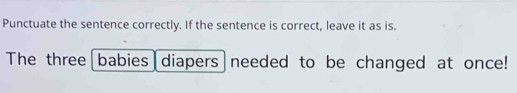 Punctuate the sentence correctly. If the sentence is correct, leave it as is. 
The three babies diapers needed to be changed at once!