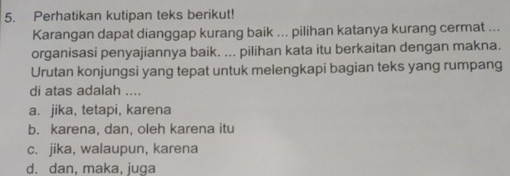 Perhatikan kutipan teks berikut!
Karangan dapat dianggap kurang baik ... pilihan katanya kurang cermat ...
organisasi penyajiannya baik. ... pilihan kata itu berkaitan dengan makna.
Urutan konjungsi yang tepat untuk melengkapi bagian teks yang rumpang
di atas adalah ....
a. jika, tetapi, karena
b. karena, dan, oleh karena itu
c. jika, walaupun, karena
d. dan, maka, juga