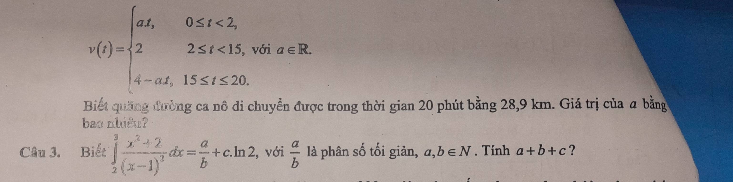 v(t)=beginarrayl at,0≤ t<2, 22≤ t<15, 4-at,15≤ t≤ 20.endarray. với a∈ R. 
Biết quống đường ca nô di chuyển được trong thời gian 20 phút bằng 28,9 km. Giá trị của a bằng 
bao nhiêu? 
Câu 3. Biết ∈tlimits _2^(3frac x^2)+2(x-1)^2dx= a/b +c.ln 2 , với  a/b  là phân số tối giản, a,b∈ N. Tính a+b+c ?