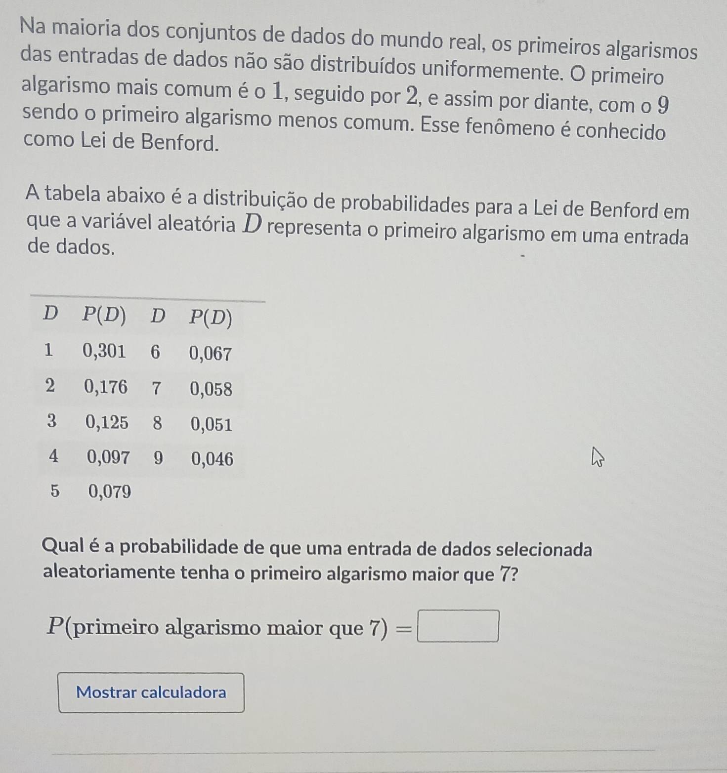 Na maioria dos conjuntos de dados do mundo real, os primeiros algarismos
das entradas de dados não são distribuídos uniformemente. O primeiro
algarismo mais comum é o 1, seguido por 2, e assim por diante, com o 9
sendo o primeiro algarismo menos comum. Esse fenômeno é conhecido
como Lei de Benford.
A tabela abaixo é a distribuição de probabilidades para a Lei de Benford em
que a variável aleatória D representa o primeiro algarismo em uma entrada
de dados.
Qual é a probabilidade de que uma entrada de dados selecionada
aleatoriamente tenha o primeiro algarismo maior que 7?
P(primeiro algarismo maior que 7)=□
Mostrar calculadora