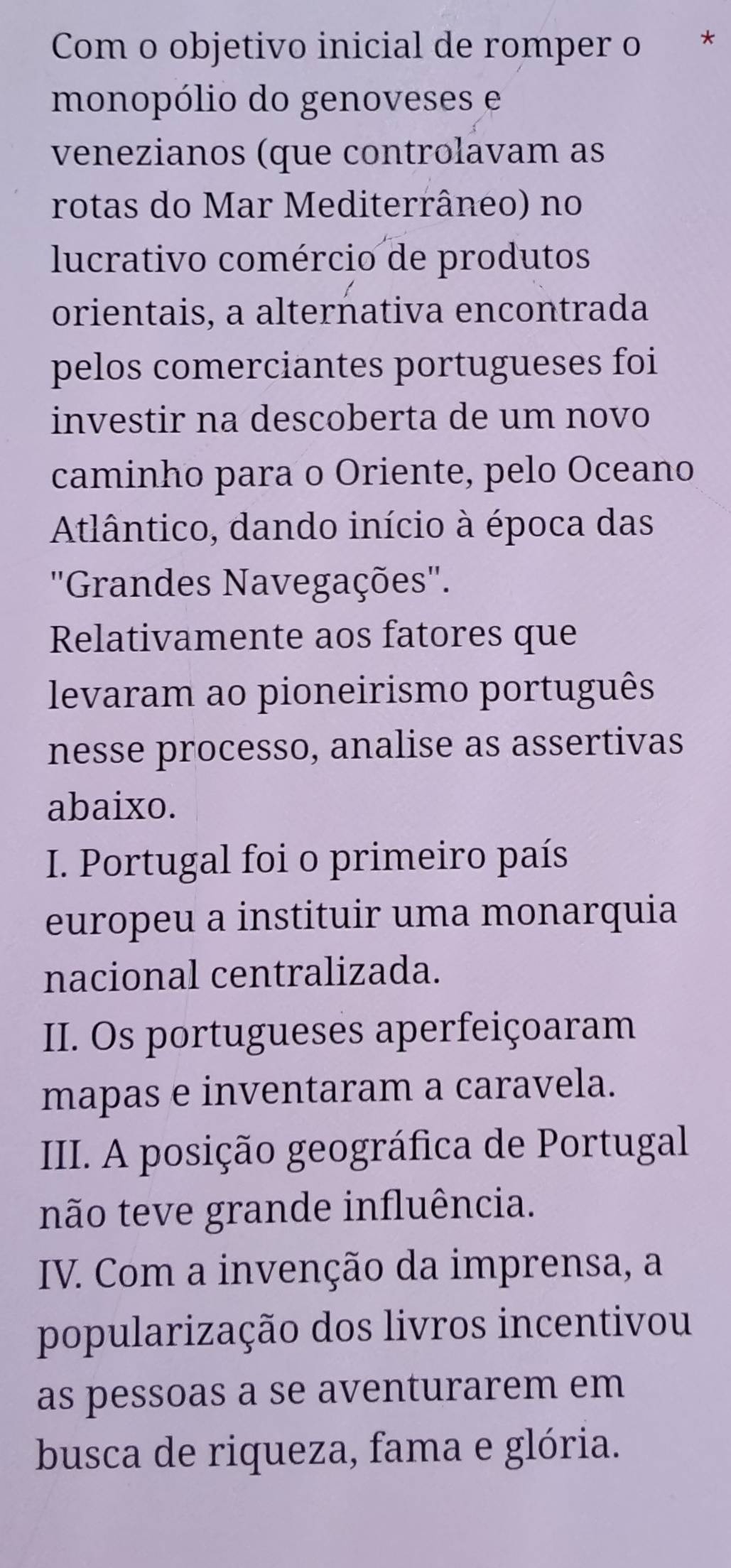 Com o objetivo inicial de romper o *
monopólio do genoveses e
venezianos (que controlavam as
rotas do Mar Mediterrâneo) no
lucrativo comércio de produtos
orientais, a alternativa encontrada
pelos comerciantes portugueses foi
investir na descoberta de um novo
caminho para o Oriente, pelo Oceano
Atlântico, dando início à época das
''Grandes Navegações''.
Relativamente aos fatores que
levaram ao pioneirismo português
nesse processo, analise as assertivas
abaixo.
I. Portugal foi o primeiro país
europeu a instituir uma monarquia
nacional centralizada.
II. Os portugueses aperfeiçoaram
mapas e inventaram a caravela.
III. A posição geográfica de Portugal
não teve grande influência.
IV. Com a invenção da imprensa, a
popularização dos livros incentivou
as pessoas a se aventurarem em
busca de riqueza, fama e glória.