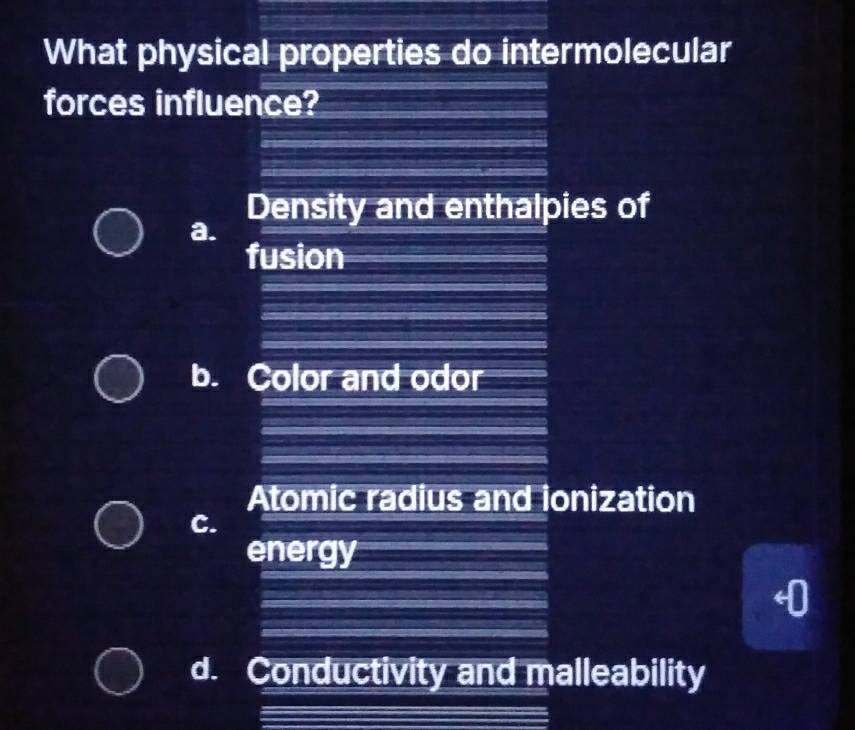 What physical properties do intermolecular
forces influence?
Density and enthalpies of
a.
fusion
b. Color and odor
Atomic radius and ionization
C.
energy
d. Conductivity and malleability