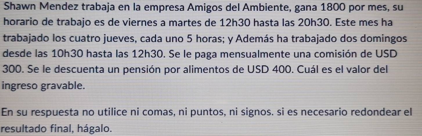 Shawn Mendez trabaja en la empresa Amigos del Ambiente, gana 1800 por mes, su 
horario de trabajo es de viernes a martes de 12h30 hasta las 20h30. Este mes ha 
trabajado los cuatro jueves, cada uno 5 horas; y Además ha trabajado dos domingos 
desde las 10h30 hasta las 12h30. Se le paga mensualmente una comisión de USD
300. Se le descuenta un pensión por alimentos de USD 400. Cuál es el valor del 
ingreso gravable. 
En su respuesta no utilice ni comas, ni puntos, ni signos. si es necesario redondear el 
resultado final, hágalo.