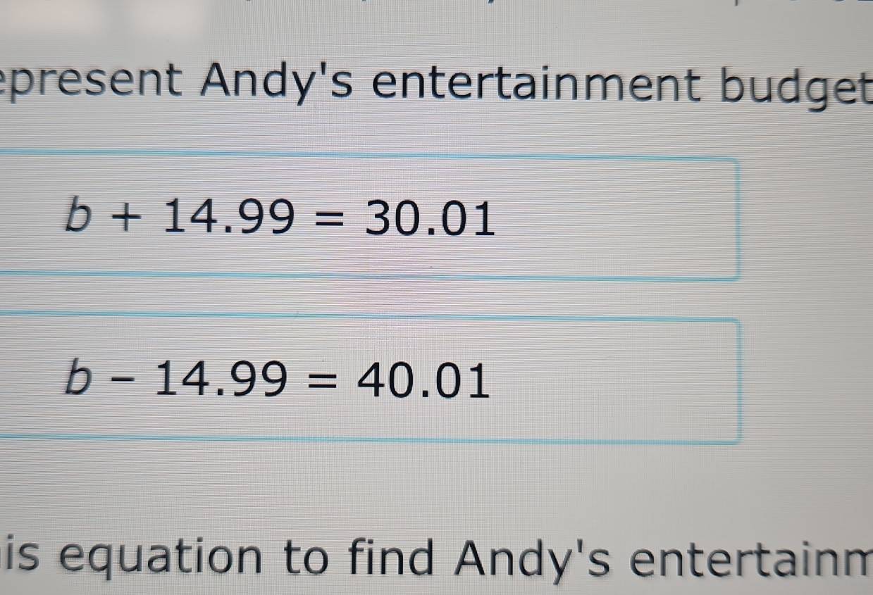 epresent Andy's entertainment budget
b+14.99=30.01
b-14.99=40.01
is equation to find Andy's entertainm