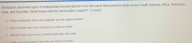 Geologists observed signs of widespread ancient glaciers from the same time period in areas across South America, Africa, Antarctica,
India, and Australia. What theory did this observation support? (1 point)
Those continents were once together as one supercontinent.
Most of Earth was once covered in a vast ice sheet.
Glaciers were once more common than they are today
Farth was much farther than the sun than it is today.