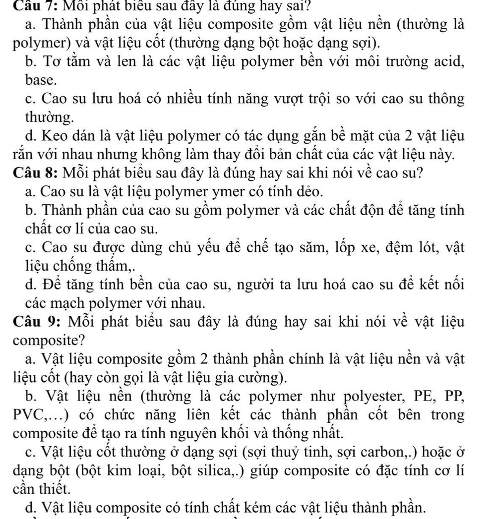 Cầu 7: Mỗi phát biểu sau đây là đúng hay sai?
a. Thành phần của vật liệu composite gồm vật liệu nền (thường là
polymer) và vật liệu cốt (thường dạng bột hoặc dạng sợi).
b. Tơ tằm và len là các vật liệu polymer bền với môi trường acid,
base.
c. Cao su lưu hoá có nhiều tính năng vượt trội so với cao su thông
thường.
d. Keo dán là vật liệu polymer có tác dụng gắn bề mặt của 2 vật liệu
vắn với nhau nhưng không làm thay đồi bản chất của các vật liệu này.
Câu 8: Mỗi phát biểu sau đây là đúng hay sai khi nói về cao su?
a. Cao su là vật liệu polymer ymer có tính dẻo.
b. Thành phần của cao su gồm polymer và các chất độn để tăng tính
chất cơ lí của cao su.
c. Cao su được dùng chủ yếu để chế tạo săm, lốp xe, đệm lót, vật
liệu chống thẩm,.
d. Để tăng tính bền của cao su, người ta lưu hoá cao su để kết nối
các mạch polymer với nhau.
Câu 9: Mỗi phát biểu sau đây là đúng hay sai khi nói về vật liệu
composite?
a. Vật liệu composite gồm 2 thành phần chính là vật liệu nền và vật
liệu cốt (hay còn gọi là vật liệu gia cường).
b. Vật liệu nền (thường là các polymer như polyester, PE, PP,
PVC,...) có chức năng liên kết các thành phần cốt bên trong
composite để tạo ra tính nguyên khối và thống nhất.
c. Vật liệu cốt thường ở dạng sợi (sợi thuỷ tinh, sợi carbon,.) hoặc ở
dạng bột (bột kim loại, bột silica,.) giúp composite có đặc tính cơ lí
cần thiết.
d. Vật liệu composite có tính chất kém các vật liệu thành phần.