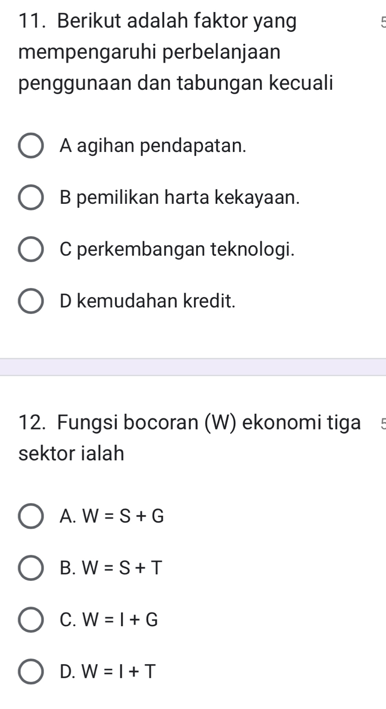 Berikut adalah faktor yang 5
mempengaruhi perbelanjaan
penggunaan dan tabungan kecuali
A agihan pendapatan.
B pemilikan harta kekayaan.
C perkembangan teknologi.
D kemudahan kredit.
12. Fungsi bocoran (W) ekonomi tiga 5
sektor ialah
A. W=S+G
B. W=S+T
C. W=I+G
D. W=I+T