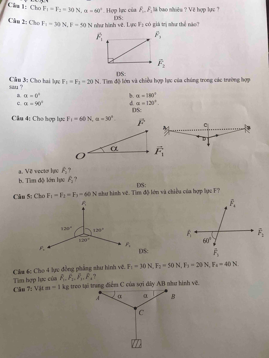 Cho F_1=F_2=30N,alpha =60°. Hợp lực của vector F_1,vector F_2 là bao nhiêu ? Vẽ hợp lực ?
DS:
Câu 2: Cho F_1=30N,F=50N như hình vẽ. Lực F_2 có giá trị như thế nào?
vector F_1
vector F_2
ĐS:
Câu 3: Cho hai lực F_1=F_2=20N. Tìm độ lớn và chiều hợp lực của chúng trong các trường hợp
sau ?
a. alpha =0^0 b. alpha =180°
c. alpha =90° d. alpha =120°.
ĐS:
Câu 4: Cho hợp lực F_1=60N,alpha =30^0. vector F
A
C
B
D
vector F_1
a. Vẽ vectơ lực vector F_2 ?
b. Tìm độ lớn lực vector F_2 ?
ĐS:
Câu 5: Cho F_1=F_2=F_3=60N như hình vẽ. Tìm độ lớn và chiều của hợp lực F?
DS:
Câu 6: Cho 4 lực đồng phẳng như hình vẽ. F_1=30N,F_2=50N,F_3=20N,F_4=40N.
Tìm hợp lực của vector F_1,vector F_2,vector F_3,vector F_4 ?
Câu 7: Vật m=1 kg treo tại trung điểm C của sợi dây AB như hình vẽ.
A α α B
C