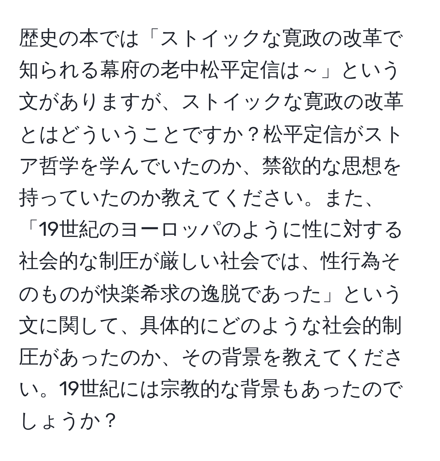 歴史の本では「ストイックな寛政の改革で知られる幕府の老中松平定信は～」という文がありますが、ストイックな寛政の改革とはどういうことですか？松平定信がストア哲学を学んでいたのか、禁欲的な思想を持っていたのか教えてください。また、「19世紀のヨーロッパのように性に対する社会的な制圧が厳しい社会では、性行為そのものが快楽希求の逸脱であった」という文に関して、具体的にどのような社会的制圧があったのか、その背景を教えてください。19世紀には宗教的な背景もあったのでしょうか？