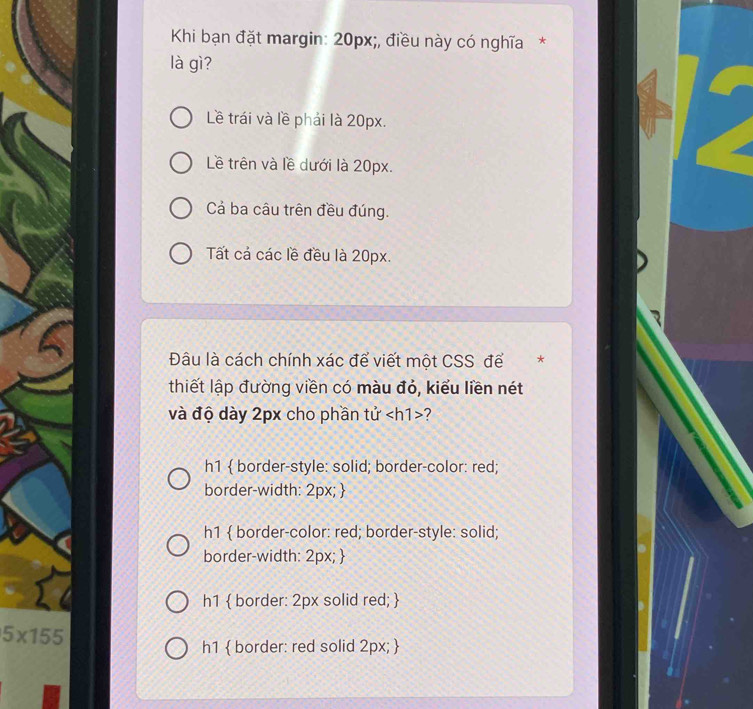 Khi bạn đặt margin: 20px;, điều này có nghĩa*
là gì?
Lề trái và lề phải là 20px.
Lê trên và lề dưới là 20px.
Cả ba câu trên đều đúng.
Tất cả các lề đều là 20px.
Đâu là cách chính xác để viết một CSS để *
thiết lập đường viền có màu đỏ, kiểu liền nét
và độ dày 2px cho phần tử ?
h1  border-style: solid; border-color: red;
border-width: 2px; 
h1  border-color: red; border-style: solid;
border-width: 2px; 
h1  border: 2px solid red; 
5* 155
h1  border: red solid 2px; 